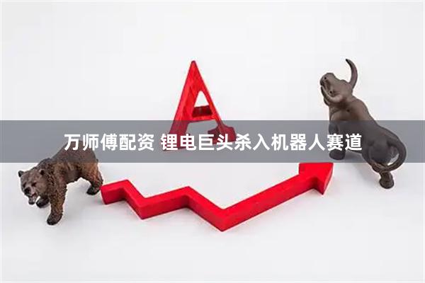 万师傅配资 锂电巨头杀入机器人赛道