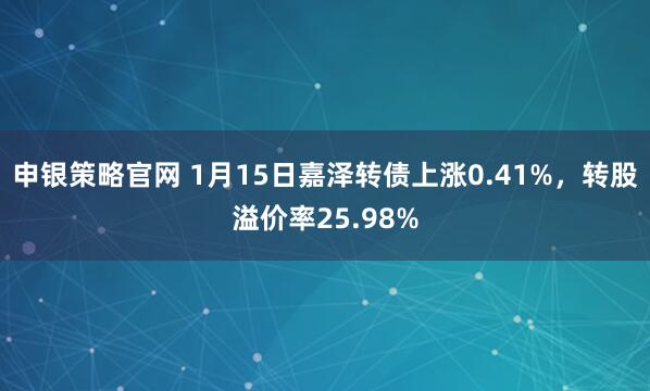 申银策略官网 1月15日嘉泽转债上涨0.41%，转股溢价率25.98%
