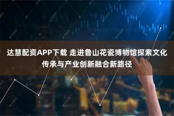 达慧配资APP下载 走进鲁山花瓷博物馆探索文化传承与产业创新融合新路径