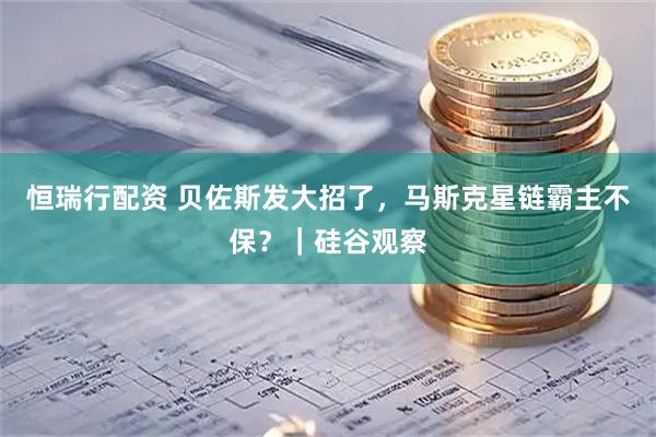 恒瑞行配资 贝佐斯发大招了，马斯克星链霸主不保？｜硅谷观察