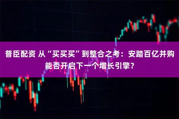 普臣配资 从“买买买”到整合之考：安踏百亿并购能否开启下一个增长引擎？