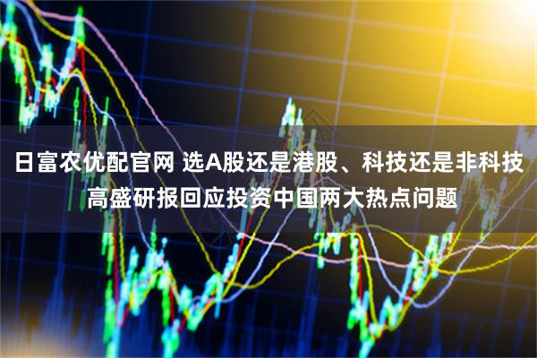 日富农优配官网 选A股还是港股、科技还是非科技 高盛研报回应投资中国两大热点问题