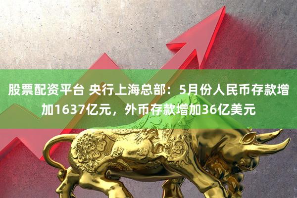 股票配资平台 央行上海总部：5月份人民币存款增加1637亿元，外币存款增加36亿美元