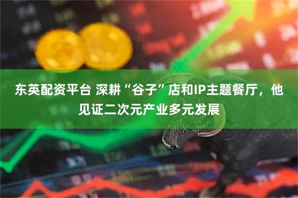 东英配资平台 深耕“谷子”店和IP主题餐厅，他见证二次元产业多元发展