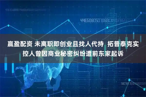 赢盈配资 未离职即创业且找人代持  拓普泰克实控人曾因商业秘密纠纷遭前东家起诉