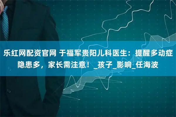 乐红网配资官网 于福军贵阳儿科医生：提醒多动症隐患多，家长需注意！_孩子_影响_任海波