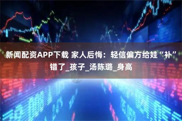 新闻配资APP下载 家人后悔：轻信偏方给娃“补”错了_孩子_汤陈璐_身高