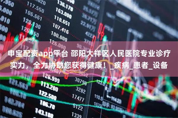 申宝配资app平台 邵阳大祥区人民医院专业诊疗实力，全力协助您获得健康！_疾病_患者_设备