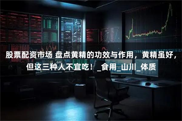 股票配资市场 盘点黄精的功效与作用，黄精虽好，但这三种人不宜吃！_食用_山川_体质
