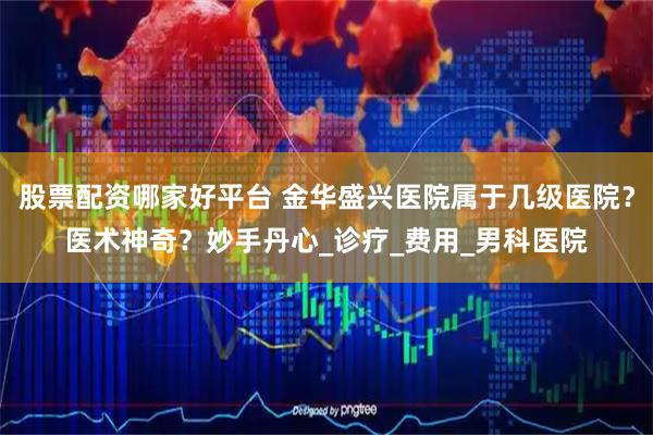 股票配资哪家好平台 金华盛兴医院属于几级医院？医术神奇？妙手丹心_诊疗_费用_男科医院