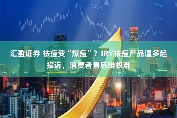 汇盈证券 祛痘变“爆痘”？IRY祛痘产品遭多起投诉，消费者售后维权难