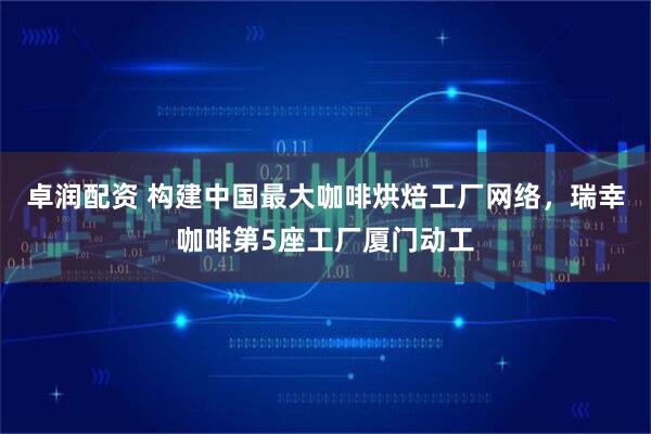 卓润配资 构建中国最大咖啡烘焙工厂网络，瑞幸咖啡第5座工厂厦门动工