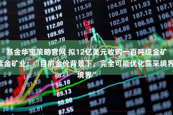 基金华宝策略官网 拟12亿美元收购一百吨级金矿 紫金矿业：“目前金价背景下，完全可能优化露采境界”