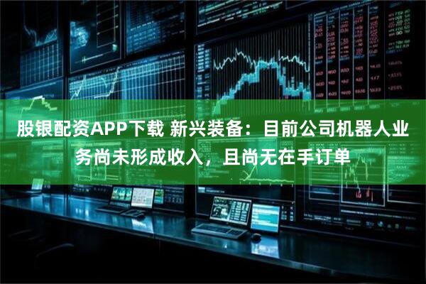股银配资APP下载 新兴装备：目前公司机器人业务尚未形成收入，且尚无在手订单