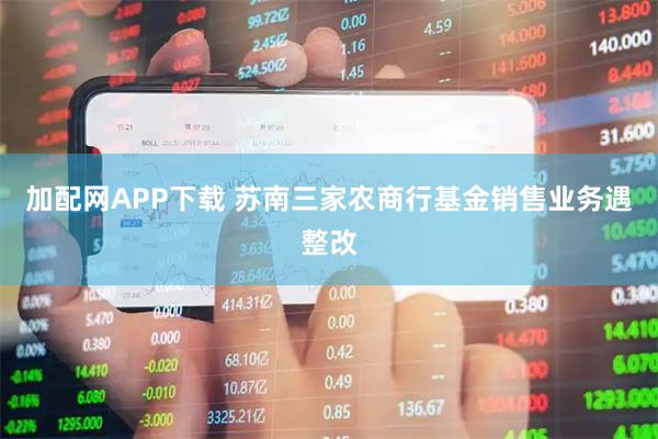 加配网APP下载 苏南三家农商行基金销售业务遇整改