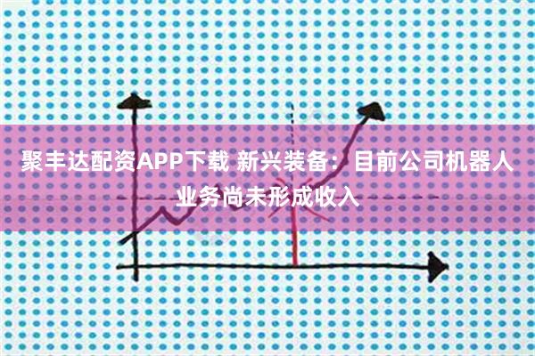聚丰达配资APP下载 新兴装备：目前公司机器人业务尚未形成收入
