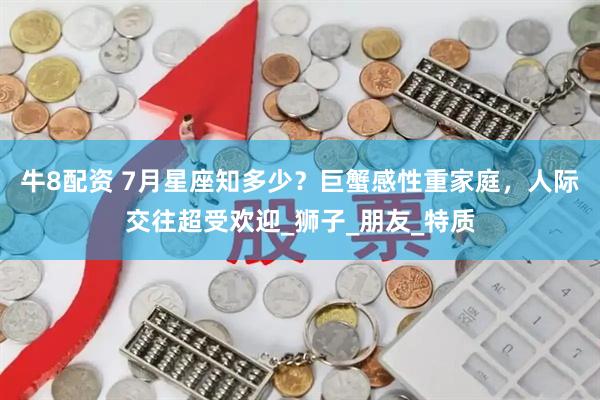 牛8配资 7月星座知多少？巨蟹感性重家庭，人际交往超受欢迎_狮子_朋友_特质