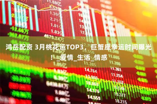 鸿岳配资 3月桃花运TOP3，巨蟹座幸运时间曝光！_爱情_生活_情感