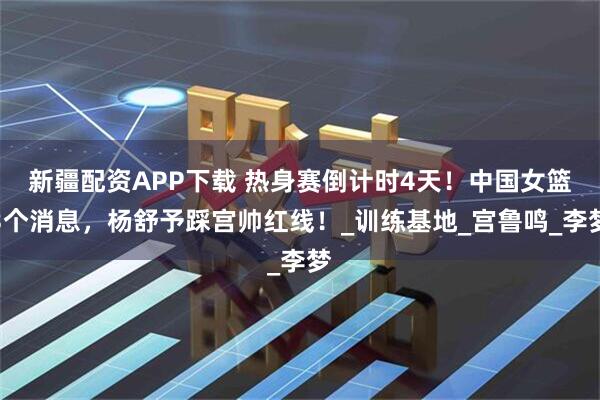 新疆配资APP下载 热身赛倒计时4天！中国女篮3个消息，杨舒予踩宫帅红线！_训练基地_宫鲁鸣_李梦