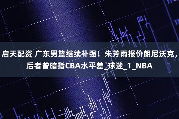 启天配资 广东男篮继续补强！朱芳雨报价朗尼沃克，后者曾暗指CBA水平差_球迷_1_NBA