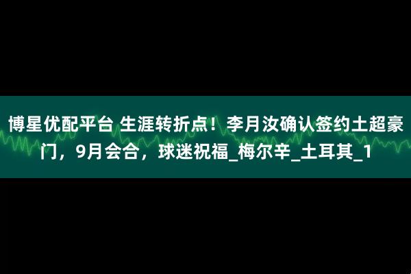 博星优配平台 生涯转折点！李月汝确认签约土超豪门，9月会合，球迷祝福_梅尔辛_土耳其_1