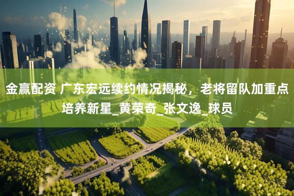 金赢配资 广东宏远续约情况揭秘，老将留队加重点培养新星_黄荣奇_张文逸_球员