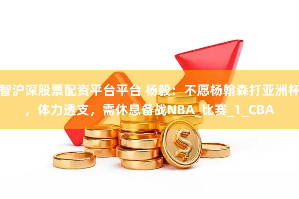 智沪深股票配资平台平台 杨毅：不愿杨翰森打亚洲杯，体力透支，需休息备战NBA_比赛_1_CBA