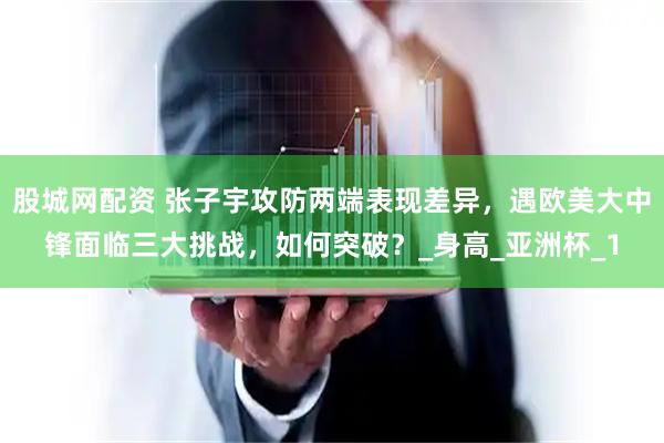 股城网配资 张子宇攻防两端表现差异，遇欧美大中锋面临三大挑战，如何突破？_身高_亚洲杯_1