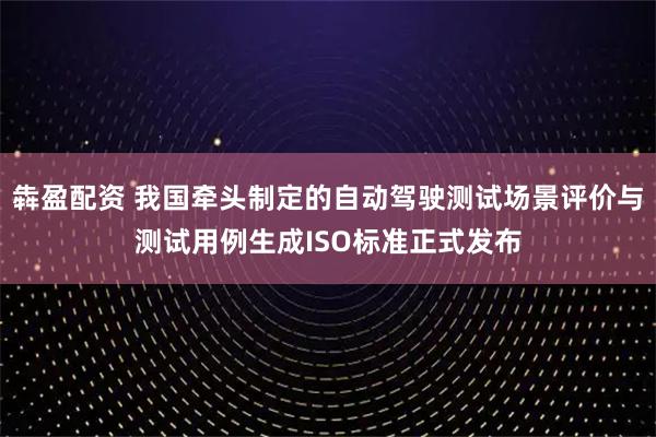 犇盈配资 我国牵头制定的自动驾驶测试场景评价与测试用例生成ISO标准正式发布