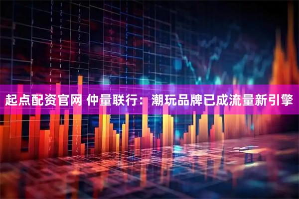 起点配资官网 仲量联行：潮玩品牌已成流量新引擎