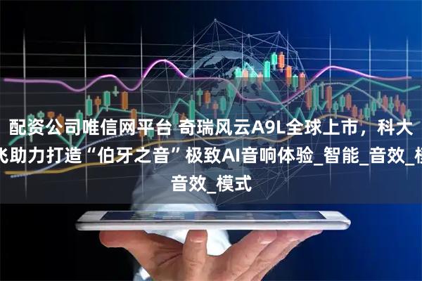 配资公司唯信网平台 奇瑞风云A9L全球上市，科大讯飞助力打造“伯牙之音”极致AI音响体验_智能_音效_模式