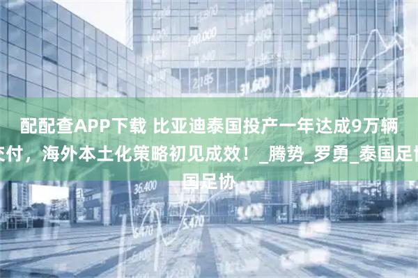 配配查APP下载 比亚迪泰国投产一年达成9万辆交付，海外本土化策略初见成效！_腾势_罗勇_泰国足协