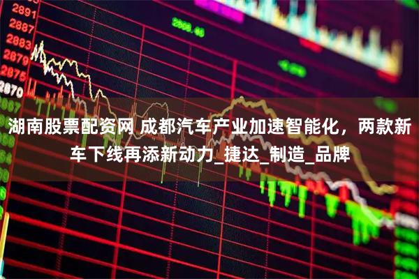 湖南股票配资网 成都汽车产业加速智能化，两款新车下线再添新动力_捷达_制造_品牌