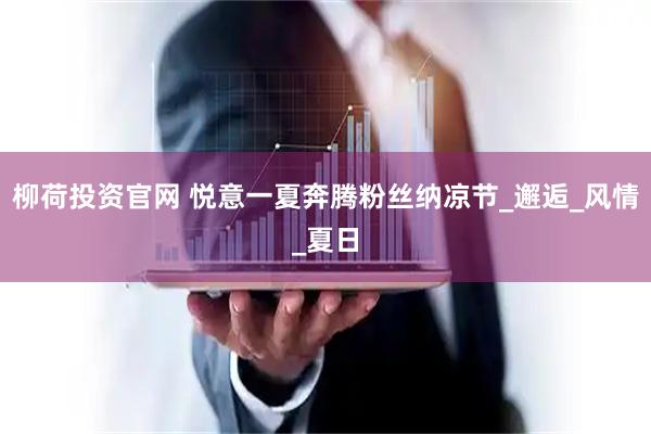 柳荷投资官网 悦意一夏奔腾粉丝纳凉节_邂逅_风情_夏日