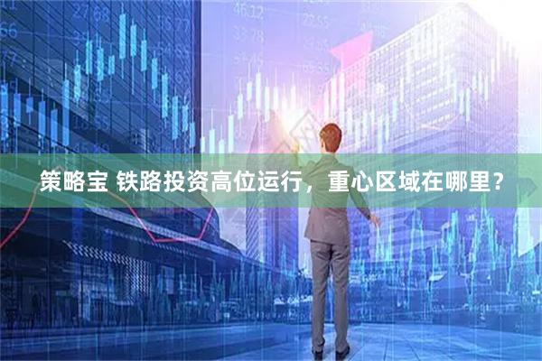 策略宝 铁路投资高位运行，重心区域在哪里？