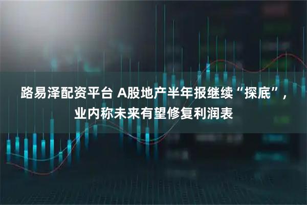 路易泽配资平台 A股地产半年报继续“探底”，业内称未来有望修复利润表