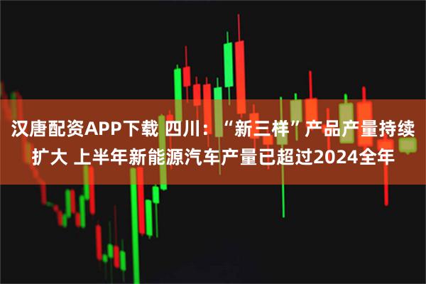 汉唐配资APP下载 四川：“新三样”产品产量持续扩大 上半年新能源汽车产量已超过2024全年