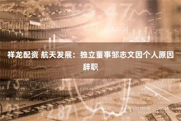 祥龙配资 航天发展：独立董事邹志文因个人原因辞职