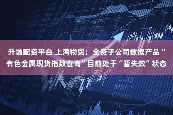 升融配资平台 上海物贸：全资子公司数据产品“有色金属现货指数查询”目前处于“暂失效”状态
