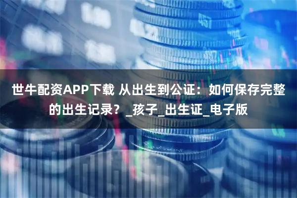 世牛配资APP下载 从出生到公证：如何保存完整的出生记录？_孩子_出生证_电子版