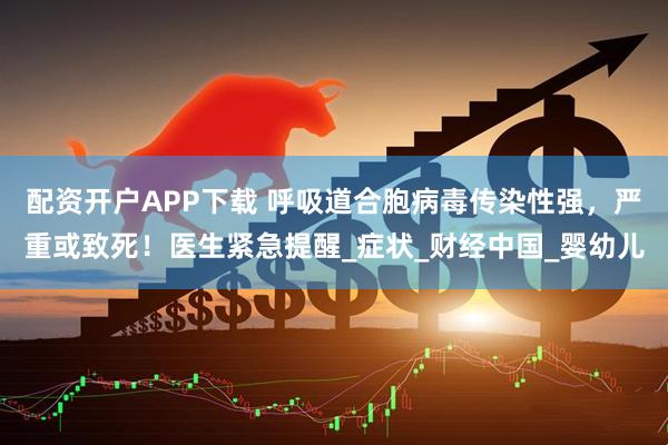 配资开户APP下载 呼吸道合胞病毒传染性强，严重或致死！医生紧急提醒_症状_财经中国_婴幼儿