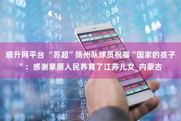 顺升网平台 “苏超”扬州队球员祝福“国家的孩子”：感谢草原人民养育了江苏儿女_内蒙古