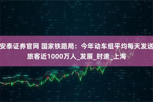 安泰证券官网 国家铁路局：今年动车组平均每天发送旅客近1000万人_发展_时速_上海