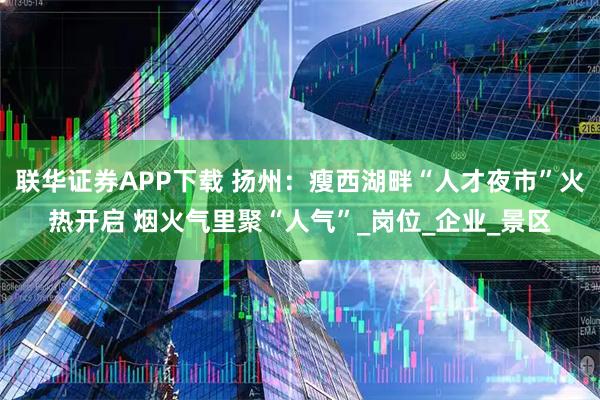 联华证券APP下载 扬州：瘦西湖畔“人才夜市”火热开启 烟火气里聚“人气”_岗位_企业_景区