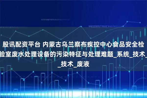 股讯配资平台 内蒙古乌兰察布疾控中心食品安全检测实验室废水处理设备的污染特征与处理难题_系统_技术_废液