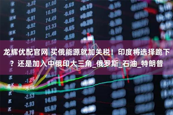 龙辉优配官网 买俄能源就加关税！印度将选择跪下？还是加入中俄印大三角_俄罗斯_石油_特朗普