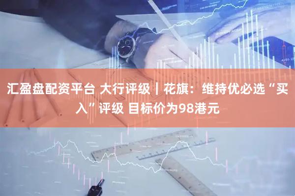 汇盈盘配资平台 大行评级｜花旗：维持优必选“买入”评级 目标价为98港元
