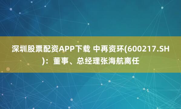 深圳股票配资APP下载 中再资环(600217.SH)：董事、总经理张海航离任