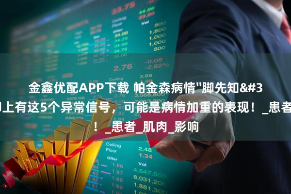 金鑫优配APP下载 帕金森病情''脚先知''？如果脚上有这5个异常信号，可能是病情加重的表现！_患者_肌肉_影响