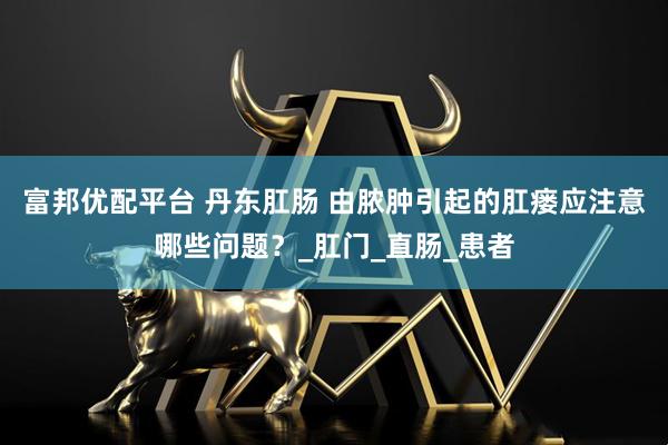 富邦优配平台 丹东肛肠 由脓肿引起的肛瘘应注意哪些问题？_肛门_直肠_患者